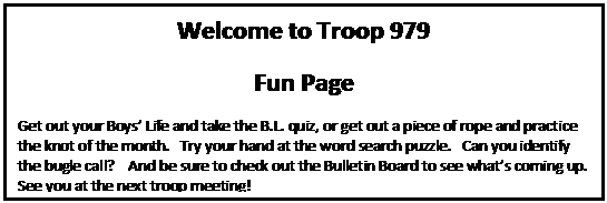Text Box: Welcome to Troop 979 
Fun Page
Get out your Boys Life and take the B.L. quiz, or get out a piece of rope and practice the knot of the month.   Try your hand at the word search puzzle.   Can you identify the bugle call?    And be sure to check out the Bulletin Board to see whats coming up.   See you at the next troop meeting!
