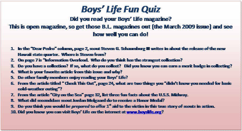 Text Box: Boys Life Fun Quiz
Did you read your Boys Life magazine?
This is open magazine, so get those B.L. magazines out (the March 2009 issue) and see how well you can do!

1.	In the Dear Pedro column, page 2, scout Steven G. Schaumburg III writes in about the release of the new Hawaii state quarter.  Where is Steven from?
2.	On page 7 is Information Overload.  Who do you think has the strangest collection?
3.	Do you have a collection?  If so, what do you collect?   Did you know you can earn a merit badge in collecting?
4.	What is your favorite article from this issue and why?
5.	Do other family members enjoy reading your Boys Life?
6.	From the article titled  Check This Out, page 24, what are two things you didnt know you needed for basic cold-weather outing?
7.	From the article City on the Sea page 32, list three fun facts about the U.S.S. Midway.
8.	What did secondclass scout Jordan Melgaard do to receive a Honor Medal?
9.	Do you think you would be prepared to offer 1st aid to the victim in this true story of scouts in action.
10.	Did you know you can visit Boys Life on the internet at www.boyslife.org?


