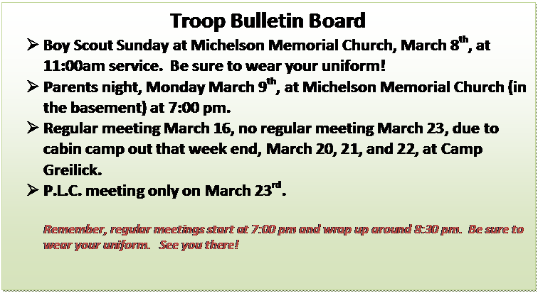 Text Box: Troop Bulletin Board
	Boy Scout Sunday at Michelson Memorial Church, March 8th, at 11:00am service.  Be sure to wear your uniform!
	Parents night, Monday March 9th, at Michelson Memorial Church (in the basement) at 7:00 pm.   
	Regular meeting March 16, no regular meeting March 23, due to cabin camp out that week end, March 20, 21, and 22, at Camp Greilick.
	P.L.C. meeting only on March 23rd.

Remember, regular meetings start at 7:00 pm and wrap up around 8:30 pm.  Be sure to wear your uniform.   See you there!
